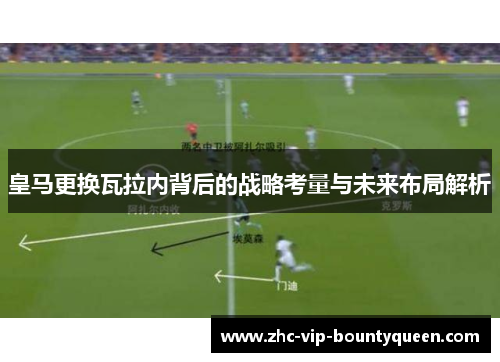 皇马更换瓦拉内背后的战略考量与未来布局解析 皇马更换瓦拉内背后的战略考量与未来布局解析