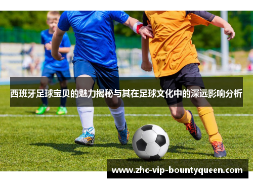 西班牙足球宝贝的魅力揭秘与其在足球文化中的深远影响分析