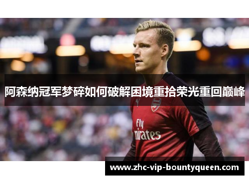 阿森纳冠军梦碎如何破解困境重拾荣光重回巅峰
