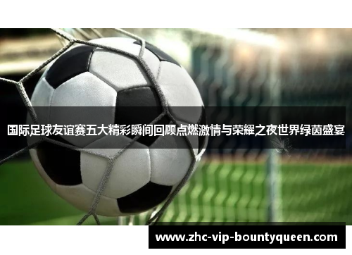 国际足球友谊赛五大精彩瞬间回顾点燃激情与荣耀之夜世界绿茵盛宴